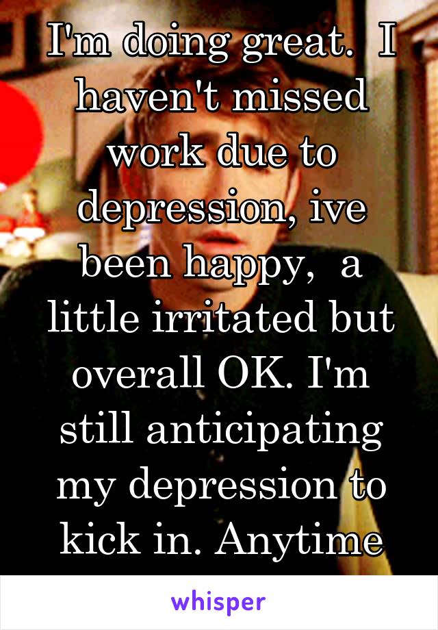 I'm doing great.  I haven't missed work due to depression, ive been happy,  a little irritated but overall OK. I'm still anticipating my depression to kick in. Anytime now. 