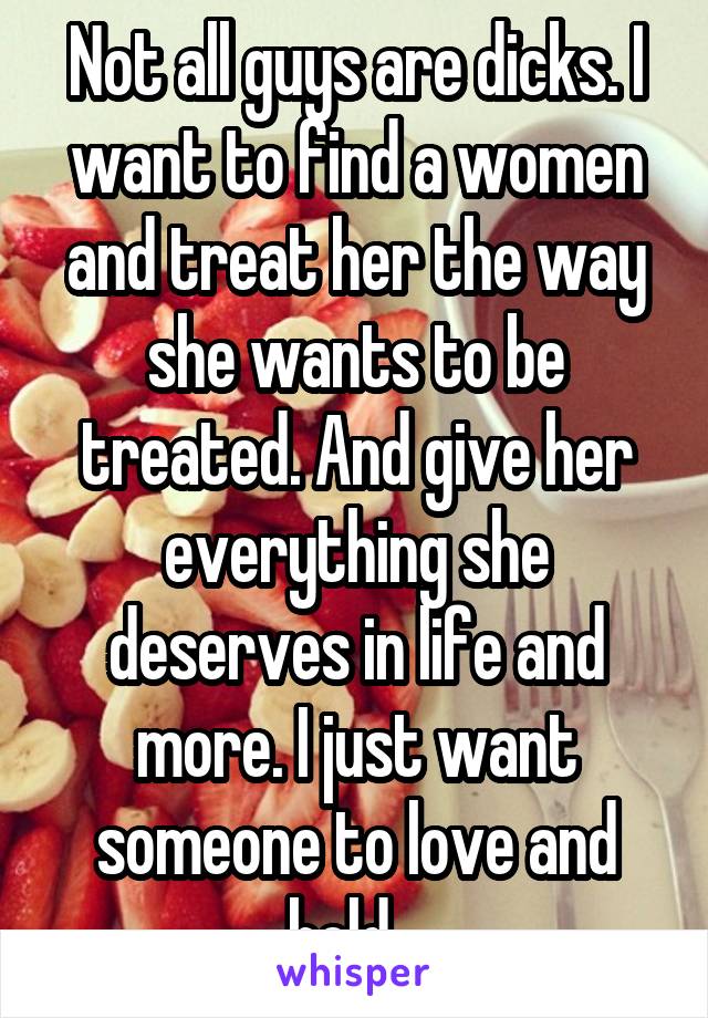 Not all guys are dicks. I want to find a women and treat her the way she wants to be treated. And give her everything she deserves in life and more. I just want someone to love and hold...