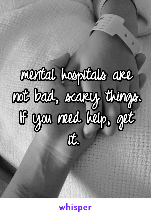 mental hospitals are not bad, scary things. If you need help, get it. 