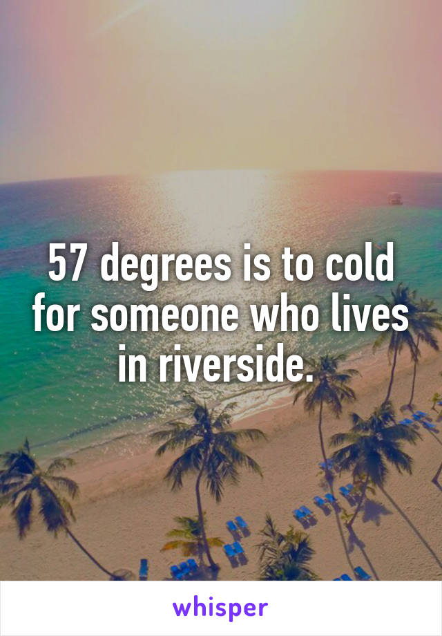 57 degrees is to cold for someone who lives in riverside. 