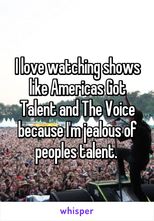 I love watching shows like Americas Got Talent and The Voice because I'm jealous of peoples talent. 