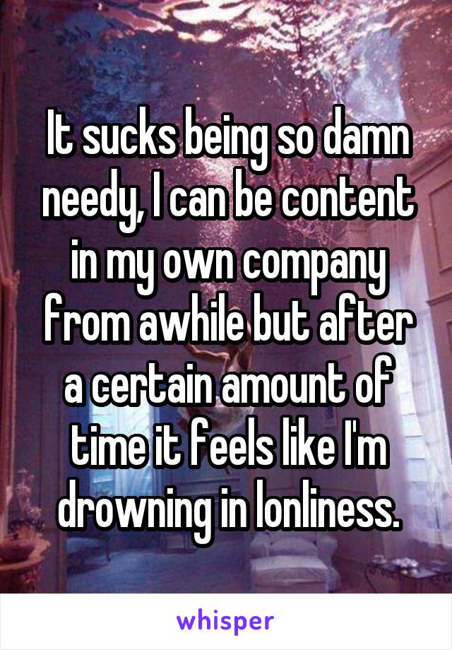 It sucks being so damn needy, I can be content in my own company from awhile but after a certain amount of time it feels like I'm drowning in lonliness.