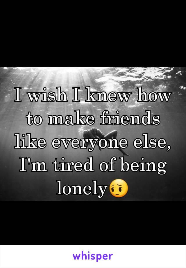 I wish I knew how to make friends like everyone else, I'm tired of being lonely😔