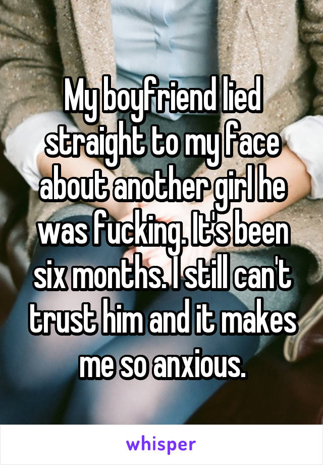 My boyfriend lied straight to my face about another girl he was fucking. It's been six months. I still can't trust him and it makes me so anxious.