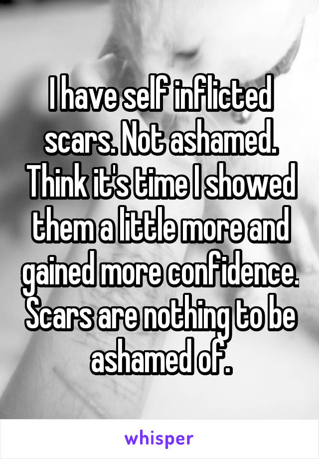 I have self inflicted scars. Not ashamed. Think it's time I showed them a little more and gained more confidence. Scars are nothing to be ashamed of.