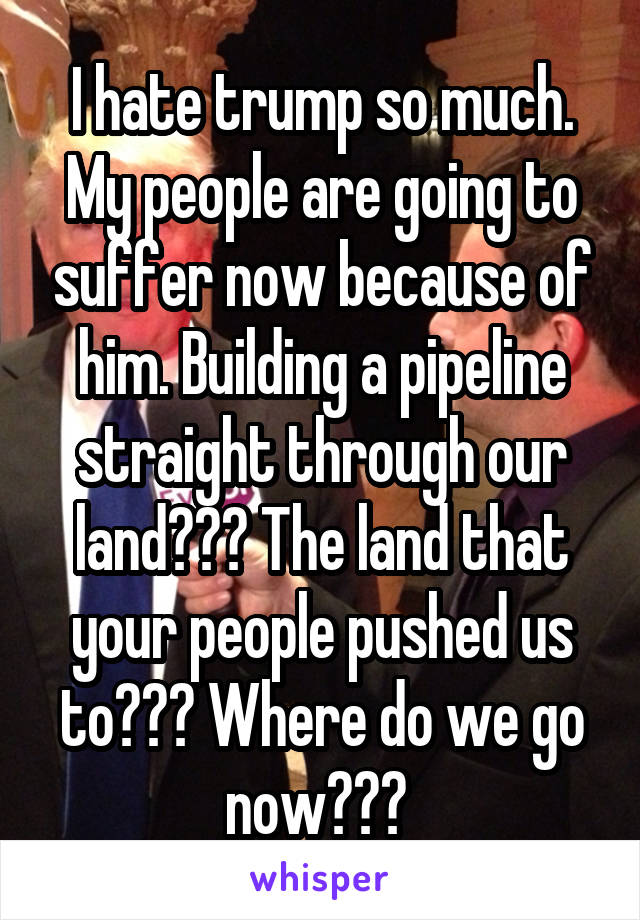 I hate trump so much. My people are going to suffer now because of him. Building a pipeline straight through our land??? The land that your people pushed us to??? Where do we go now??? 