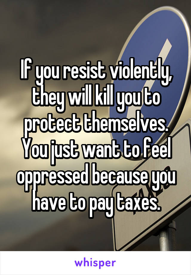 If you resist violently, they will kill you to protect themselves. You just want to feel oppressed because you have to pay taxes.