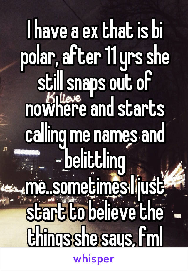 I have a ex that is bi polar, after 11 yrs she still snaps out of nowhere and starts calling me names and belittling me..sometimes I just start to believe the things she says, fml