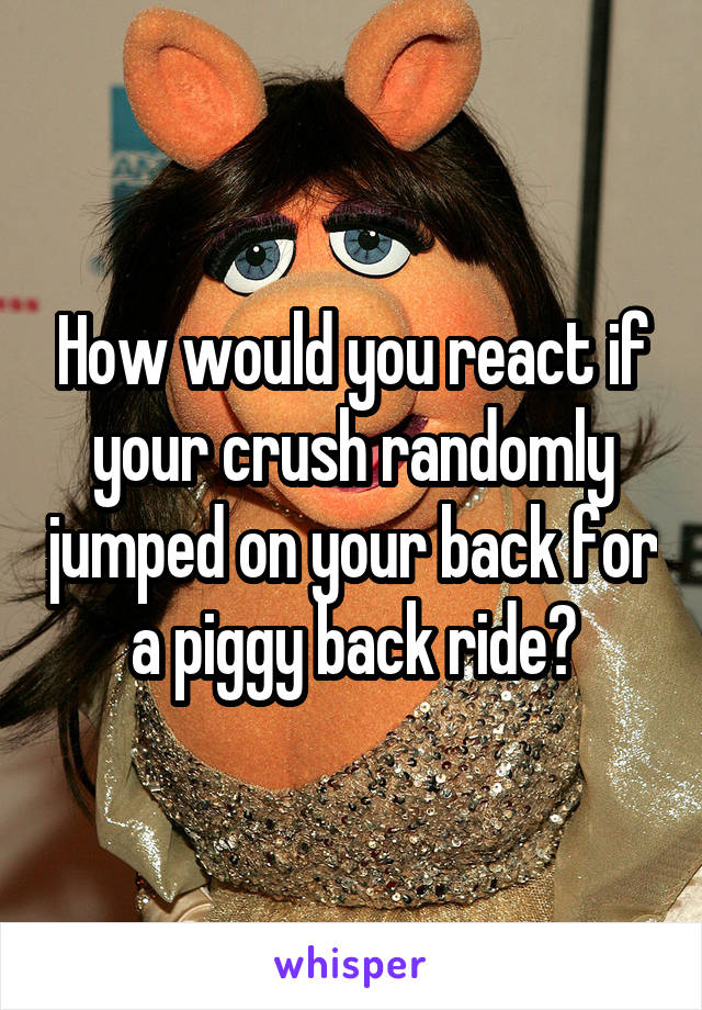 How would you react if your crush randomly jumped on your back for a piggy back ride?