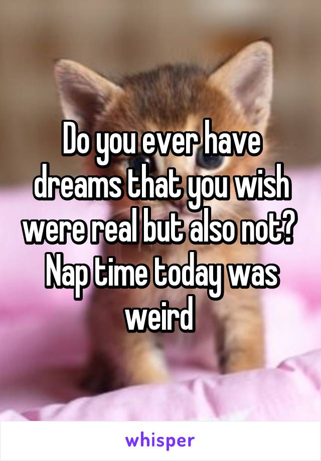 Do you ever have dreams that you wish were real but also not? 
Nap time today was weird 