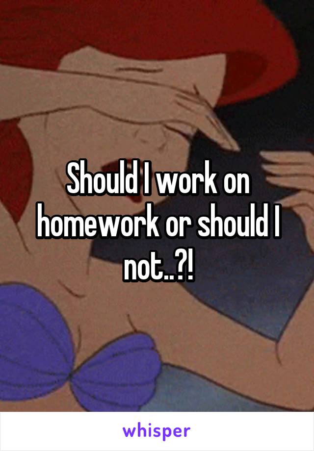 Should I work on homework or should I not..?!