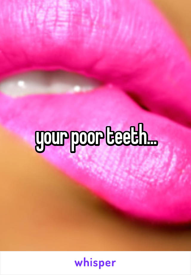 your poor teeth...