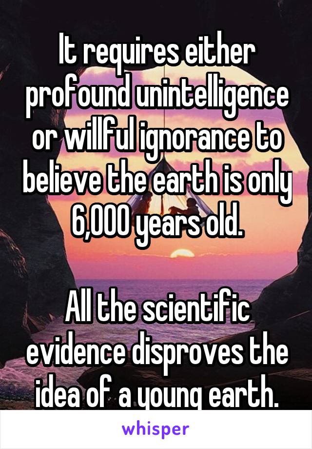 It requires either profound unintelligence or willful ignorance to believe the earth is only 6,000 years old.

All the scientific evidence disproves the idea of a young earth.