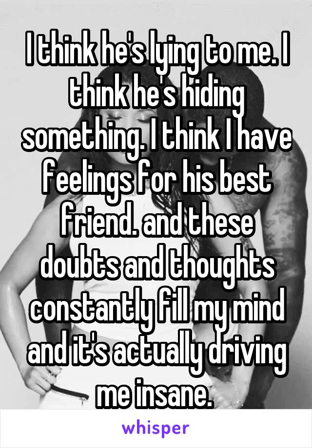 I think he's lying to me. I think he's hiding something. I think I have feelings for his best friend. and these doubts and thoughts constantly fill my mind and it's actually driving me insane. 