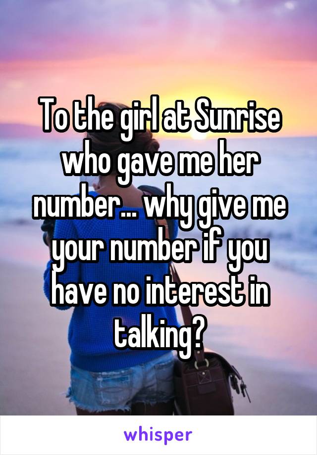 To the girl at Sunrise who gave me her number... why give me your number if you have no interest in talking?