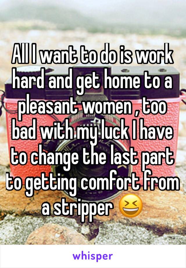 All I want to do is work hard and get home to a pleasant women , too bad with my luck I have to change the last part to getting comfort from a stripper 😆