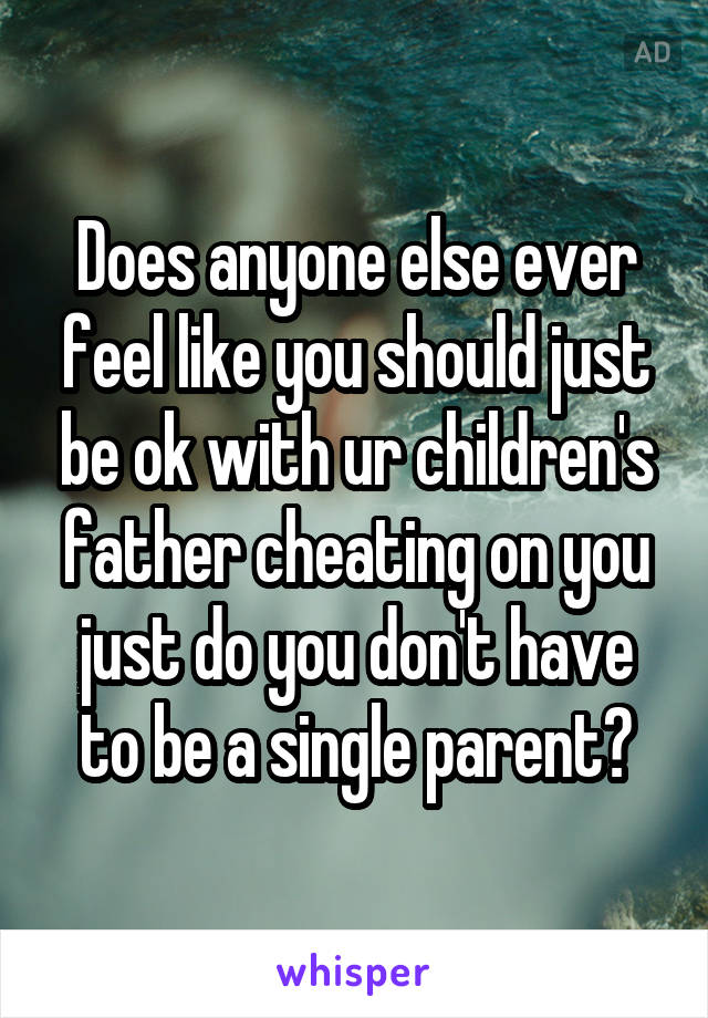 Does anyone else ever feel like you should just be ok with ur children's father cheating on you just do you don't have to be a single parent?