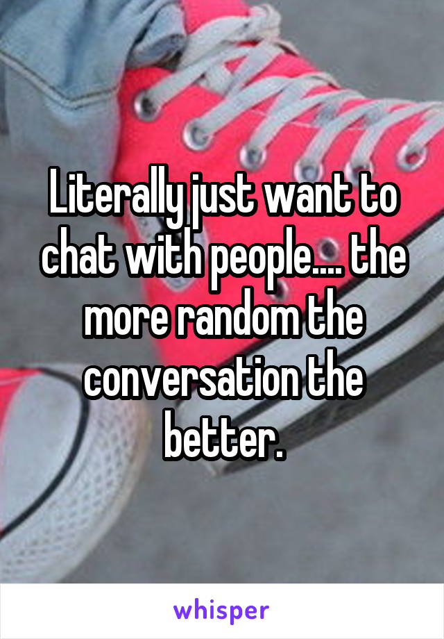 Literally just want to chat with people.... the more random the conversation the better.