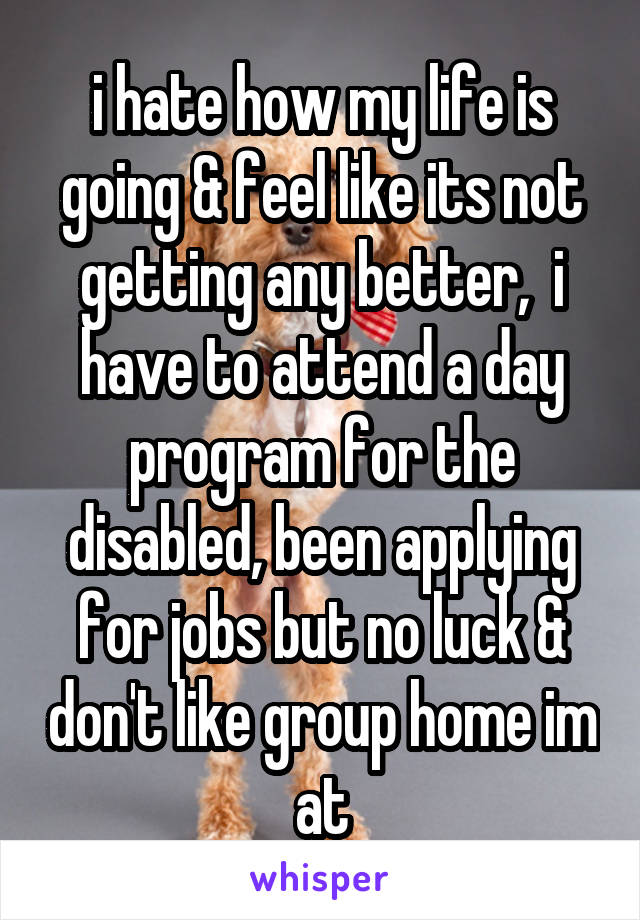 i hate how my life is going & feel like its not getting any better,  i have to attend a day program for the disabled, been applying for jobs but no luck & don't like group home im at