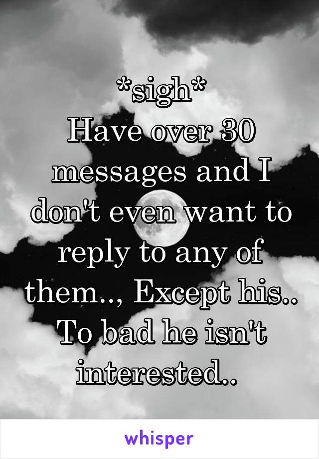 *sigh*
Have over 30 messages and I don't even want to reply to any of them.., Except his.. To bad he isn't interested.. 