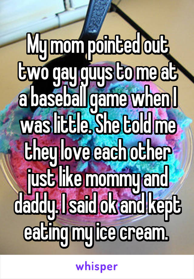 My mom pointed out two gay guys to me at a baseball game when I was little. She told me they love each other just like mommy and daddy. I said ok and kept eating my ice cream. 