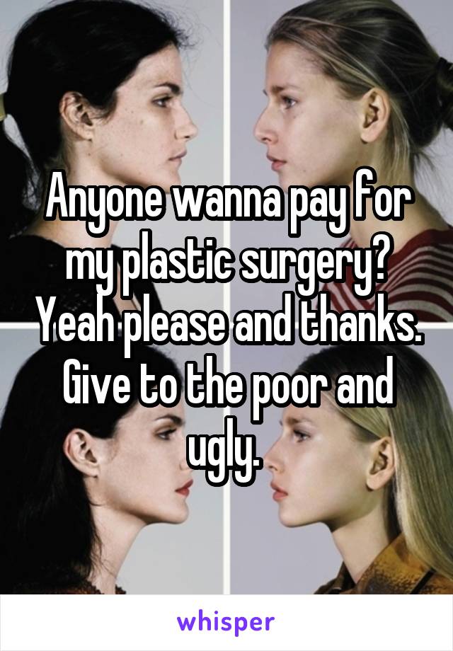 Anyone wanna pay for my plastic surgery? Yeah please and thanks. Give to the poor and ugly. 