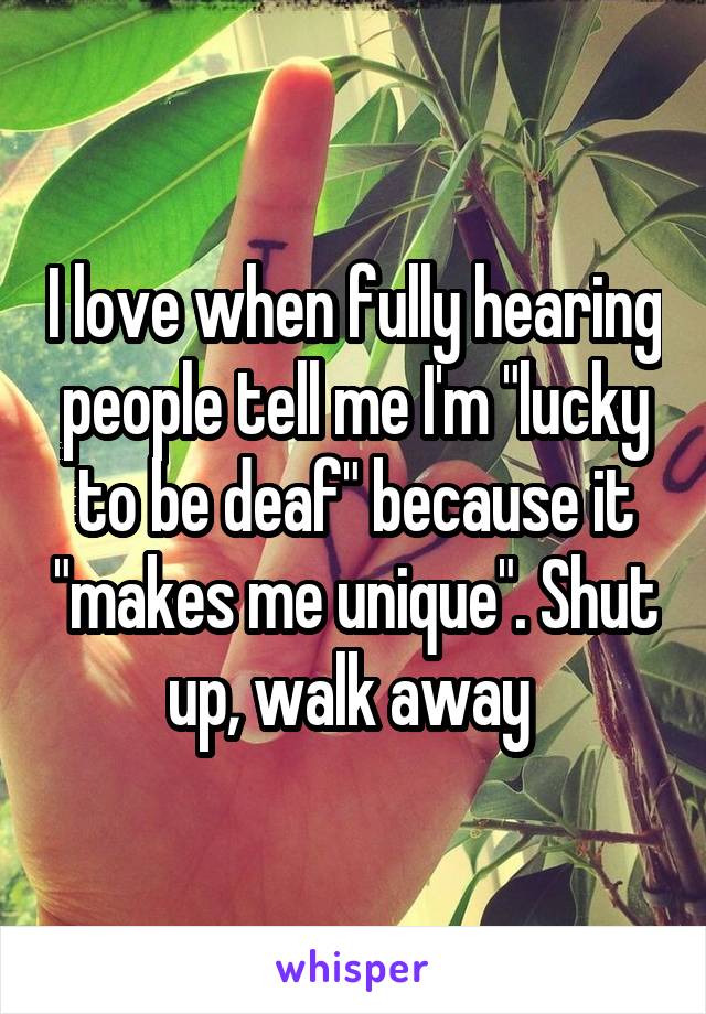 I love when fully hearing people tell me I'm "lucky to be deaf" because it "makes me unique". Shut up, walk away 