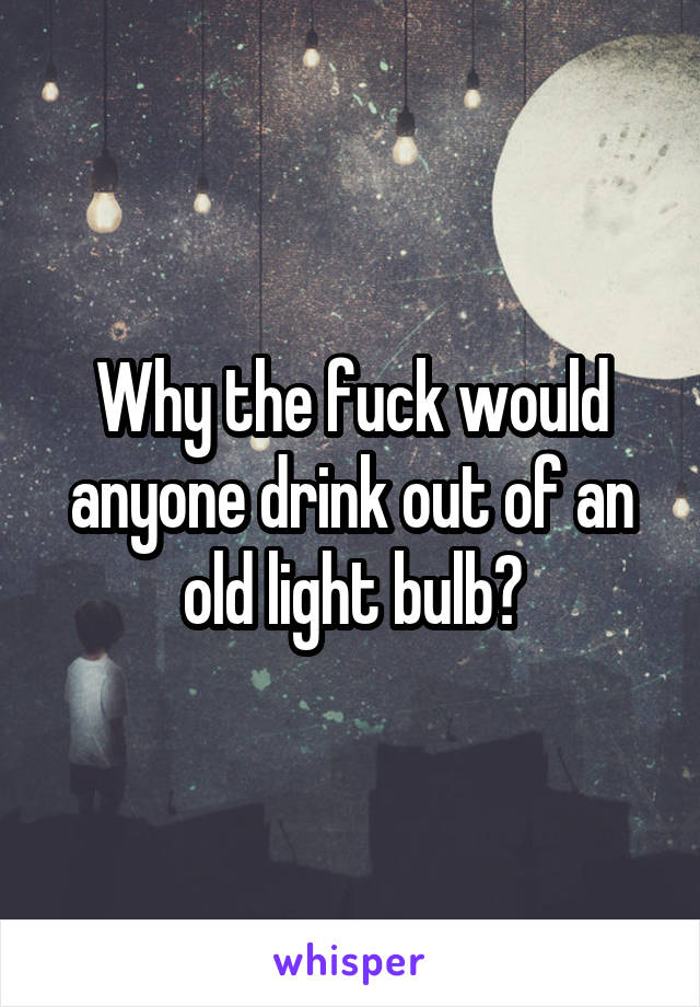 Why the fuck would anyone drink out of an old light bulb?