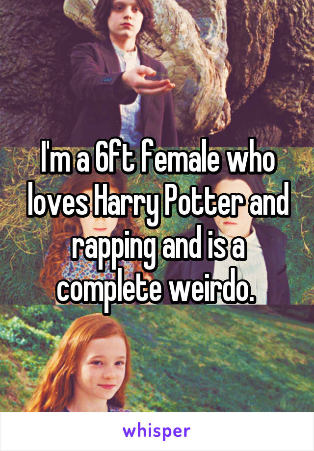 I'm a 6ft female who loves Harry Potter and rapping and is a complete weirdo. 