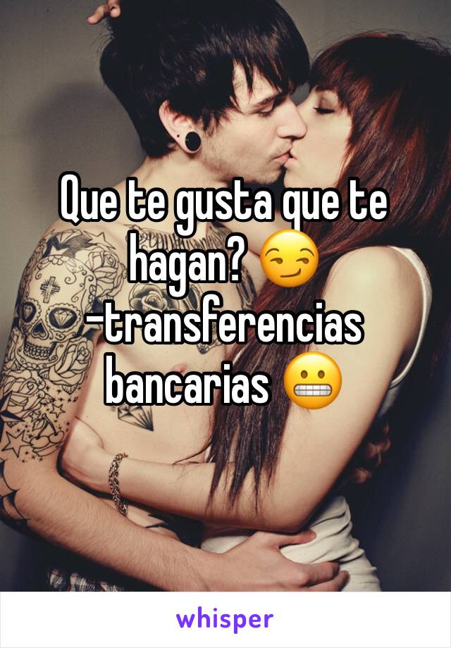 Que te gusta que te hagan? 😏
-transferencias bancarias 😬