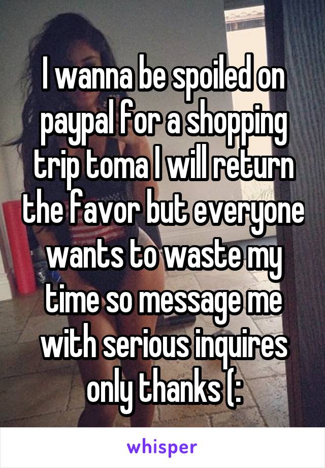 I wanna be spoiled on paypal for a shopping trip toma I will return the favor but everyone wants to waste my time so message me with serious inquires only thanks (: