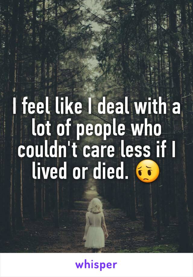 I feel like I deal with a lot of people who couldn't care less if I lived or died. 😔