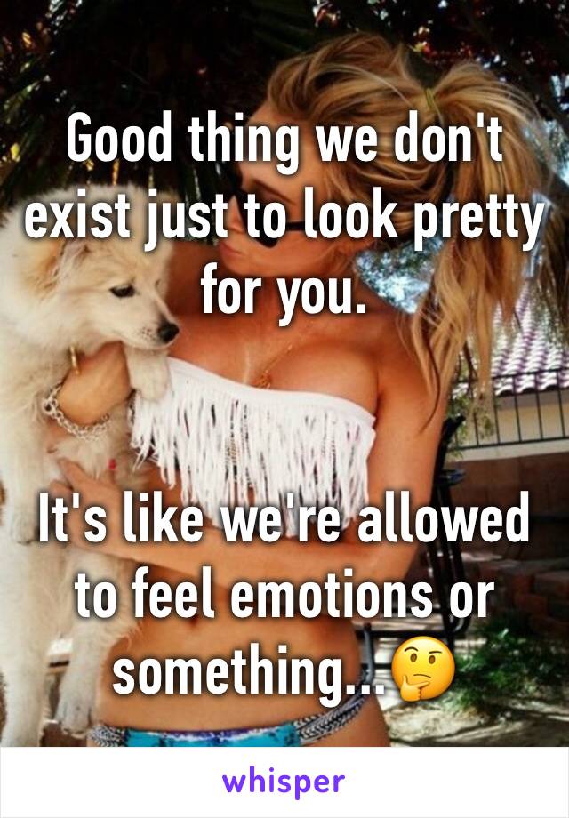 Good thing we don't exist just to look pretty for you.


It's like we're allowed to feel emotions or something...🤔