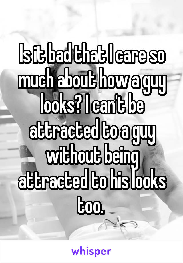 Is it bad that I care so much about how a guy looks? I can't be attracted to a guy without being attracted to his looks too. 