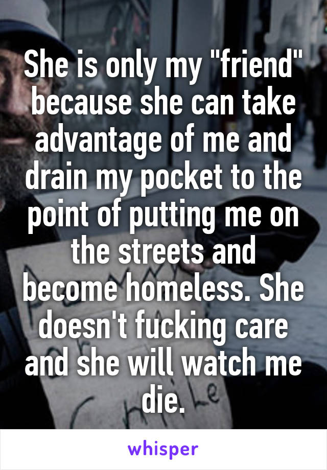 She is only my "friend" because she can take advantage of me and drain my pocket to the point of putting me on the streets and become homeless. She doesn't fucking care and she will watch me die.