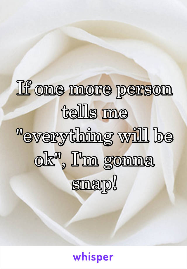 If one more person tells me "everything will be ok", I'm gonna snap!