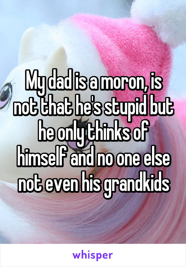 My dad is a moron, is not that he's stupid but he only thinks of himself and no one else not even his grandkids