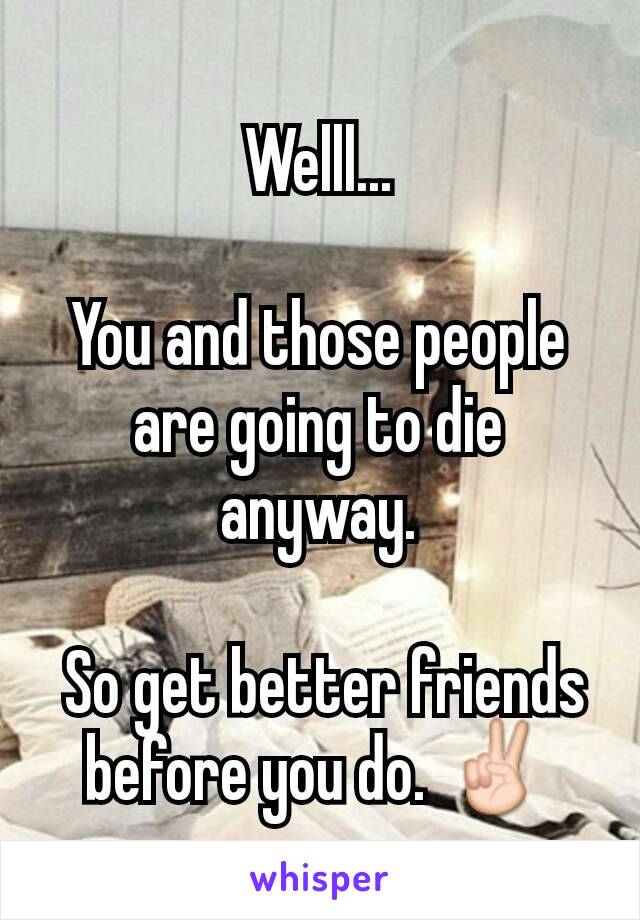 Welll...

You and those people are going to die anyway.

 So get better friends before you do. ✌