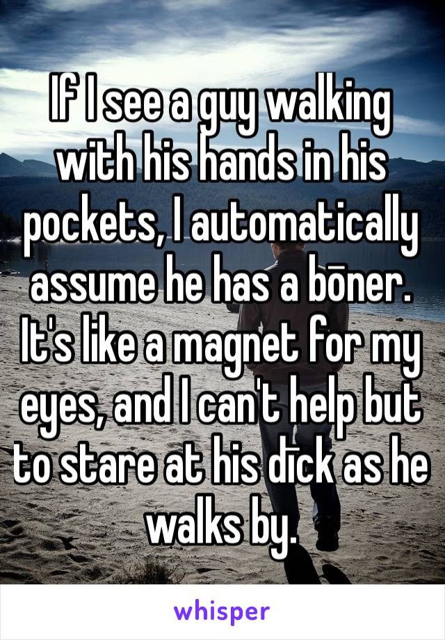 If I see a guy walking with his hands in his pockets, I automatically assume he has a bōner. It's like a magnet for my eyes, and I can't help but to stare at his dīck as he walks by. 