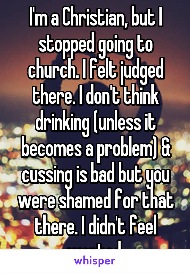 I'm a Christian, but I stopped going to church. I felt judged there. I don't think drinking (unless it becomes a problem) & cussing is bad but you were shamed for that there. I didn't feel wanted.