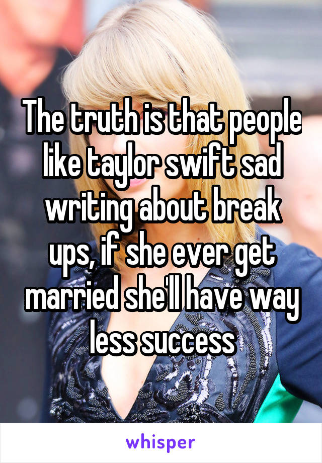 The truth is that people like taylor swift sad writing about break ups, if she ever get married she'll have way less success