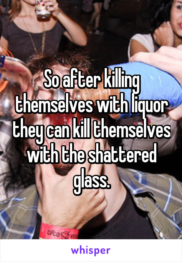 So after killing themselves with liquor they can kill themselves with the shattered glass.