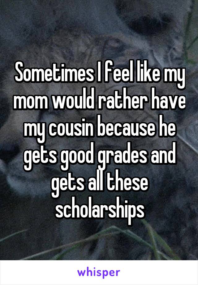 Sometimes I feel like my mom would rather have my cousin because he gets good grades and gets all these scholarships