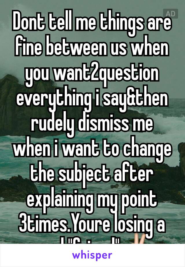 Dont tell me things are fine between us when you want2question everything i say&then rudely dismiss me when i want to change the subject after explaining my point 3times.Youre losing a good "friend"✌