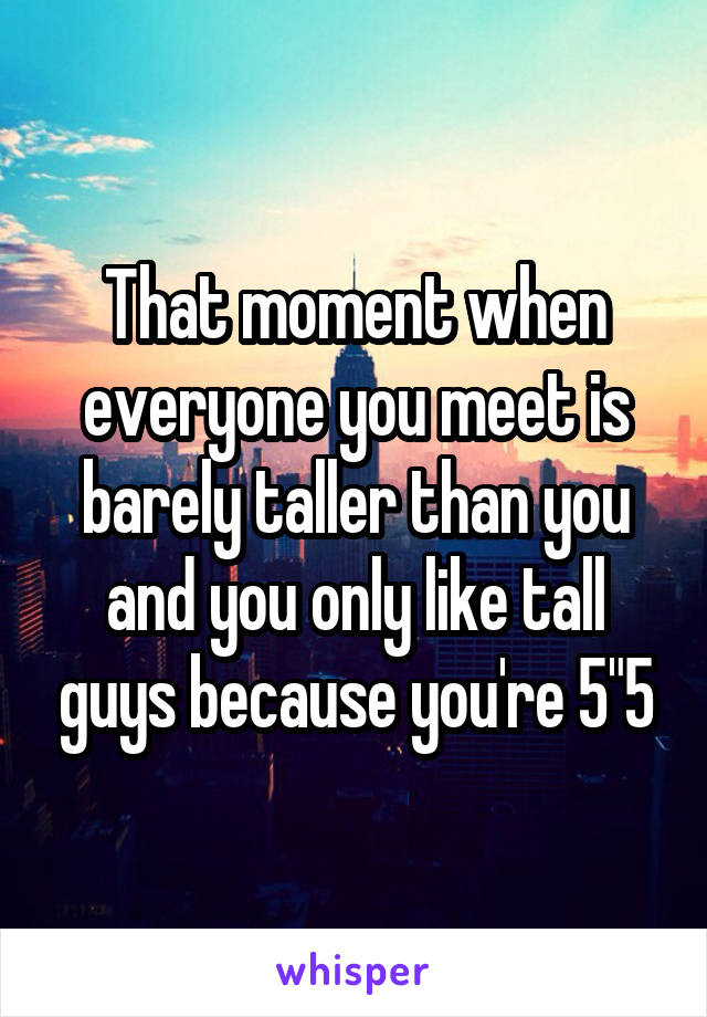 That moment when everyone you meet is barely taller than you and you only like tall guys because you're 5"5