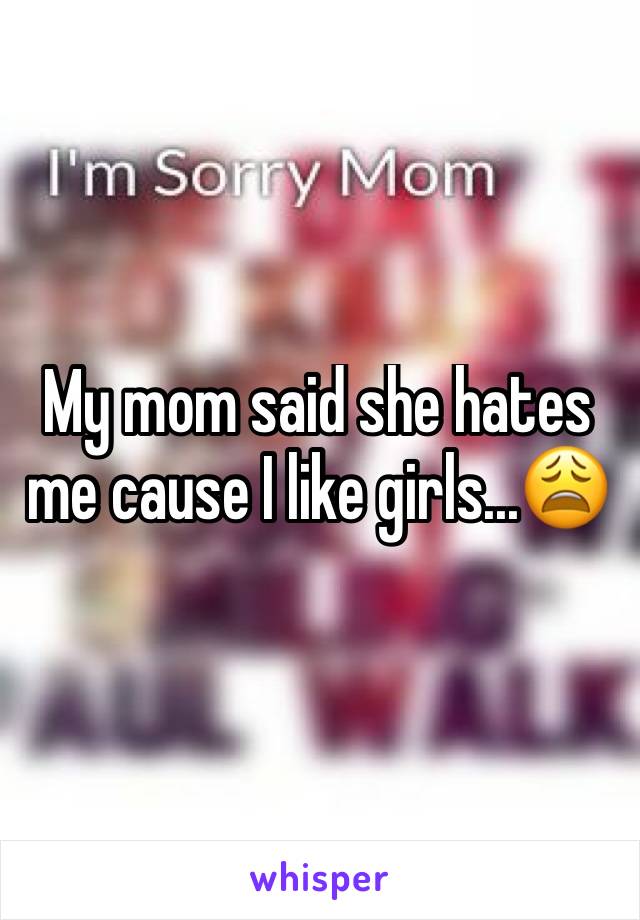 My mom said she hates me cause I like girls...😩