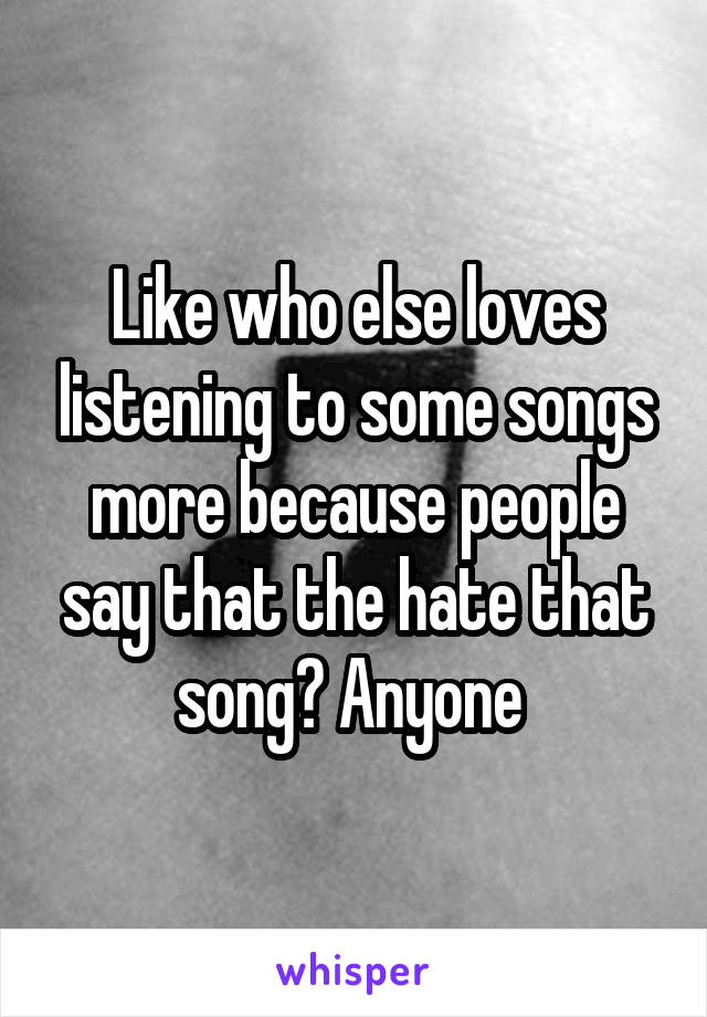 Like who else loves listening to some songs more because people say that the hate that song? Anyone 