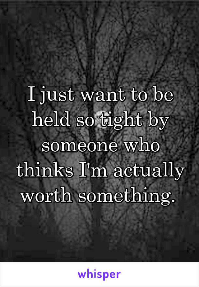 I just want to be held so tight by someone who thinks I'm actually worth something. 