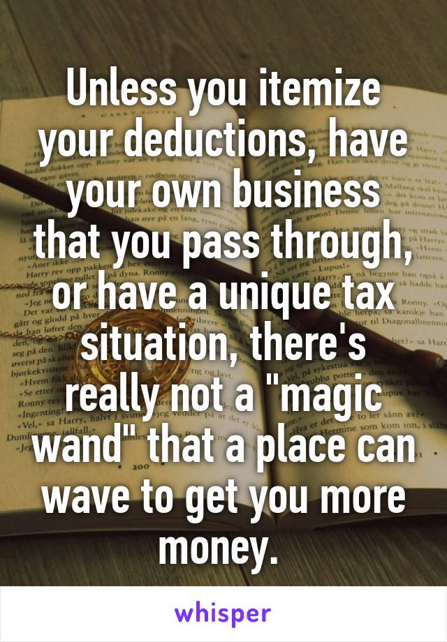 Unless you itemize your deductions, have your own business that you pass through, or have a unique tax situation, there's really not a "magic wand" that a place can wave to get you more money. 