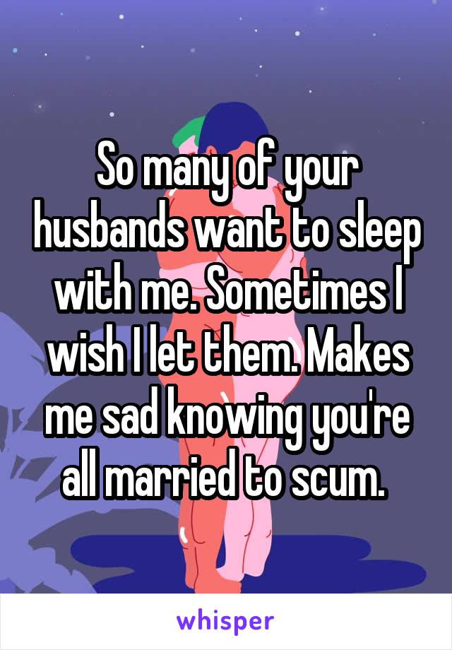 So many of your husbands want to sleep with me. Sometimes I wish I let them. Makes me sad knowing you're all married to scum. 